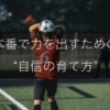 自信がないまま試合に出たこと、ありますか？｜本番で力を出すための“自信の育て方”