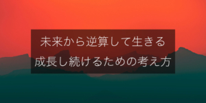 未来から逆算して生きる｜成長し続けるためのメンタル術